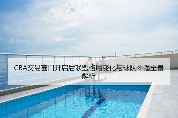 CBA交易窗口开启后联盟格局变化与球队补强全景解析