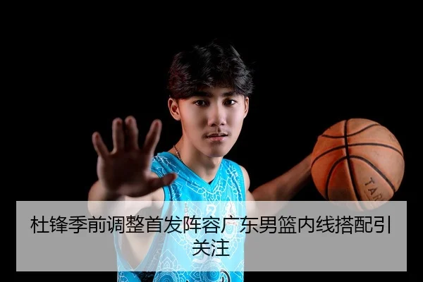 杜锋季前调整首发阵容广东男篮内线搭配引关注
