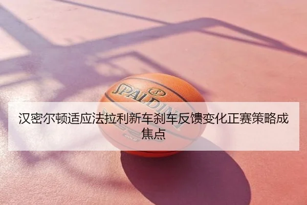 汉密尔顿适应法拉利新车刹车反馈变化正赛策略成焦点