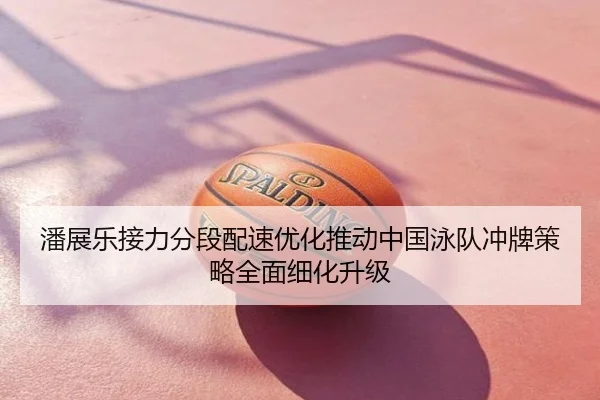 潘展乐接力分段配速优化推动中国泳队冲牌策略全面细化升级